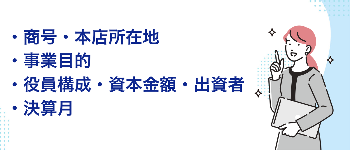 会社設立で必要な必要書類をここに記載しています。商号、本店所在地、事業目的、役員構成・資本金額・出資者、決算月